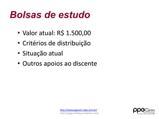 Bolsas de estudo 
• Valor atual: R$ 1.500,00 
• Critérios de distribuição 
• Situação atual 
• Outros apoios ao discente 
http://www.ppgcom-ufpa.com.br/ - 
http://ppgcomblog.wordpress.com/ 
 