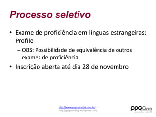 Processo seletivo 
• Exame de proficiência em línguas estrangeiras: 
Profile 
– OBS: Possibilidade de equivalência de outros 
exames de proficiência 
• Inscrição aberta até dia 28 de novembro 
http://www.ppgcom-ufpa.com.br/ - 
http://ppgcomblog.wordpress.com/ 
 