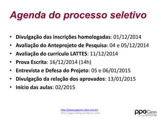 Agenda do processo seletivo 
• Divulgação das inscrições homologadas: 01/12/2014 
• Avaliação do Anteprojeto de Pesquisa: 04 e 05/12/2014 
• Avaliação do currículo LATTES: 11/12/2014 
• Prova Escrita: 16/12/2014 (14h) 
• Entrevista e Defesa do Projeto: 05 e 06/01/2015 
• Divulgação da relação dos aprovados: 13/01/2015 
• Início das aulas: 02/2015 
http://www.ppgcom-ufpa.com.br/ - 
http://ppgcomblog.wordpress.com/ 
