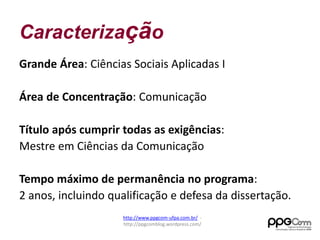 Caracterização 
Grande Área: Ciências Sociais Aplicadas I 
Área de Concentração: Comunicação 
Título após cumprir todas as exigências: 
Mestre em Ciências da Comunicação 
Tempo máximo de permanência no programa: 
2 anos, incluindo qualificação e defesa da dissertação. 
http://www.ppgcom-ufpa.com.br/ - 
http://ppgcomblog.wordpress.com/ 
 