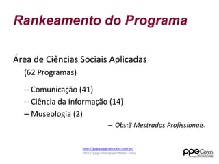 Rankeamento do Programa 
Área de Ciências Sociais Aplicadas 
(62 Programas) 
– Comunicação (41) 
– Ciência da Informação (14) 
– Museologia (2) 
– Obs:3 Mestrados Profissionais. 
http://www.ppgcom-ufpa.com.br/ - 
http://ppgcomblog.wordpress.com/ 
 