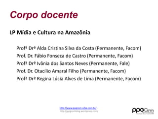 Corpo docente 
LP Mídia e Cultura na Amazônia 
Profª Drª Alda Cristina Silva da Costa (Permanente, Facom) 
Prof. Dr. Fábio Fonseca de Castro (Permanente, Facom) 
Profª Drª Ivânia dos Santos Neves (Permanente, Fale) 
Prof. Dr. Otacílio Amaral Filho (Permanente, Facom) 
Profª Drª Regina Lúcia Alves de Lima (Permanente, Facom) 
http://www.ppgcom-ufpa.com.br/ - 
http://ppgcomblog.wordpress.com/ 
 