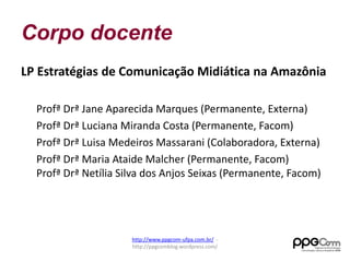 Corpo docente 
LP Estratégias de Comunicação Midiática na Amazônia 
Profª Drª Jane Aparecida Marques (Permanente, Externa) 
Profª Drª Luciana Miranda Costa (Permanente, Facom) 
Profª Drª Luisa Medeiros Massarani (Colaboradora, Externa) 
Profª Drª Maria Ataide Malcher (Permanente, Facom) 
Profª Drª Netília Silva dos Anjos Seixas (Permanente, Facom) 
http://www.ppgcom-ufpa.com.br/ - 
http://ppgcomblog.wordpress.com/ 
 