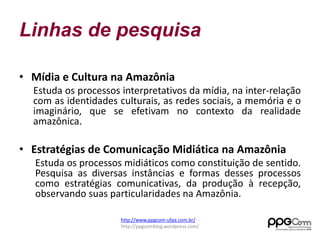 Linhas de pesquisa 
• Mídia e Cultura na Amazônia 
Estuda os processos interpretativos da mídia, na inter-relação 
com as identidades culturais, as redes sociais, a memória e o 
imaginário, que se efetivam no contexto da realidade 
amazônica. 
• Estratégias de Comunicação Midiática na Amazônia 
Estuda os processos midiáticos como constituição de sentido. 
Pesquisa as diversas instâncias e formas desses processos 
como estratégias comunicativas, da produção à recepção, 
observando suas particularidades na Amazônia. 
http://www.ppgcom-ufpa.com.br/ - 
http://ppgcomblog.wordpress.com/ 
 