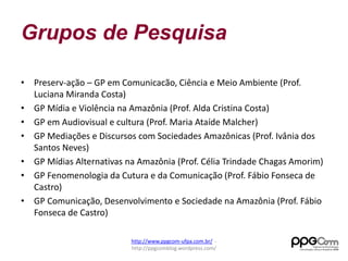 Grupos de Pesquisa 
• Preserv-ação – GP em Comunicacão, Ciência e Meio Ambiente (Prof. 
Luciana Miranda Costa) 
• GP Mídia e Violência na Amazônia (Prof. Alda Cristina Costa) 
• GP em Audiovisual e cultura (Prof. Maria Ataíde Malcher) 
• GP Mediações e Discursos com Sociedades Amazônicas (Prof. Ivânia dos 
Santos Neves) 
• GP Mídias Alternativas na Amazônia (Prof. Célia Trindade Chagas Amorim) 
• GP Fenomenologia da Cutura e da Comunicação (Prof. Fábio Fonseca de 
Castro) 
• GP Comunicação, Desenvolvimento e Sociedade na Amazônia (Prof. Fábio 
Fonseca de Castro) 
http://www.ppgcom-ufpa.com.br/ - 
http://ppgcomblog.wordpress.com/ 
 