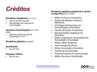 Créditos 
Disciplinas obrigatórias (3 Cr / 15h) 
• Teorias da Comunicação 
• Metodologias da Pesquisa em 
Comunicação 
Seminário de Orientação (1 Cr / 15h 
cada) 
• Seminário de Orientação de 
Dissertação I,II e III 
Disciplinas optativas (variável) 
Qualificacão 
• No 12º mês 
Pesquisa / Defesa 
• No 24º mês 
Disciplinas optativas (seleção de 3, dentre 
as seguintes) (3 Cr / 15h) 
• Mídia e Cultura na Amazônia 
• Análise de Objetos Culturais e 
Midiáticos 
• Estratégias Institucionais em 
Comunicação na Amazônia 
• Estudos de Temas Amazônicos 
• Representações Imagéticas da 
Amazônia 
• Mídia e Espetáculo: As Condições de 
Tecnicidade e Visualidade 
• Mídia e Meio Ambiente 
• Comunicação da Ciência 
• Mídia, Enunciação e Amazônia 
• Estética da Comunicação 
• Pesquisa Empírica em Comunicação 
• Mídia, Discursos e Identidades 
http://www.ppgcom-ufpa.com.br/ - 
http://ppgcomblog.wordpress.com/ 
 