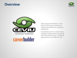 Overview



           Maior portal de informática e TI do
           Brasil, o CEVIU possui centenas de
           milhares de profissionais e empresas
           cadastrados.
           CareerBuilder.com® é o maior site de
           empregos estadunidense com mais de
           24mi de visitantes únicos, 1 milhão de
           vagas abertas e 45 milhões de CVs.
 