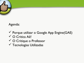 Agenda:

 Porque utilizar o Google App Engine(GAE)
 O Critica Aê!
 O Critique o Professor
 Tecnologias Utilizadas    
 