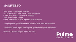Será que vou conseguir dormir?
A que horas tenho que tomar o meu remédio?
Como está o tempo no Rio de Janeiro?
Será que consigo chegar?
O que de bacana fiz hoje e posso usar amanhã?
São perguntas que nos fazemos todos os dias para nós mesmos
A diferença é que agora tem alguém que também pode responder.
Pulmo o APP que respira o seu dia a dia
MANIFESTO
 