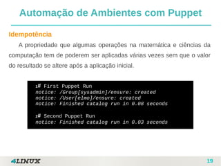 19
Automação de Ambientes com Puppet
Idempotência
A propriedade que algumas operações na matemática e ciências da
computação tem de poderem ser aplicadas várias vezes sem que o valor
do resultado se altere após a aplicação inicial.
1# First Puppet Run
notice: /Group[sysadmin]/ensure: created
notice: /User[elmo]/ensure: created
notice: Finished catalog run in 0.08 seconds
2# Second Puppet Run
notice: Finished catalog run in 0.03 seconds
 
