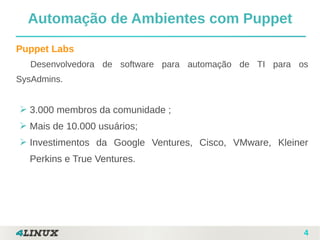 4
Puppet Labs
Desenvolvedora de software para automação de TI para os
SysAdmins.
➢ 3.000 membros da comunidade ;
➢ Mais de 10.000 usuários;
➢ Investimentos da Google Ventures, Cisco, VMware, Kleiner
Perkins e True Ventures.
Automação de Ambientes com Puppet
 