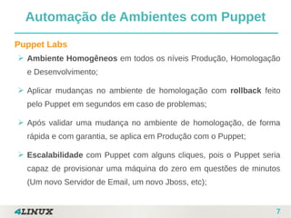 7
Puppet Labs
➢ Ambiente Homogêneos em todos os níveis Produção, Homologação
e Desenvolvimento;
➢ Aplicar mudanças no ambiente de homologação com rollback feito
pelo Puppet em segundos em caso de problemas;
➢ Após validar uma mudança no ambiente de homologação, de forma
rápida e com garantia, se aplica em Produção com o Puppet;
➢ Escalabilidade com Puppet com alguns cliques, pois o Puppet seria
capaz de provisionar uma máquina do zero em questões de minutos
(Um novo Servidor de Email, um novo Jboss, etc);
Automação de Ambientes com Puppet
 