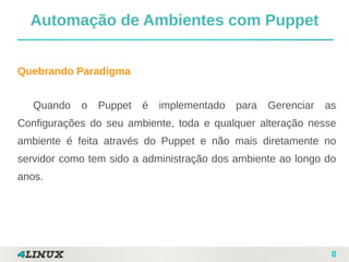 8
Quebrando Paradigma
Quando o Puppet é implementado para Gerenciar as
Configurações do seu ambiente, toda e qualquer alteração nesse
ambiente é feita através do Puppet e não mais diretamente no
servidor como tem sido a administração dos ambiente ao longo do
anos.
Automação de Ambientes com Puppet
 