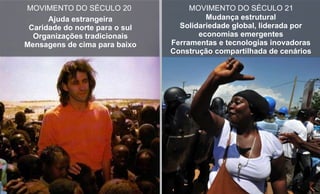 Ajuda estrangeira
Caridade do norte para o sul
Organizações tradicionais
Mensagens de cima para baixo
MOVIMENTO DO SÉCULO 20 MOVIMENTO DO SÉCULO 21
Mudança estrutural
Solidariedade global, liderada por
economias emergentes
Ferramentas e tecnologias inovadoras
Construção compartilhada de cenários
 