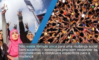 Não existe fórmula única para uma mudança social
bem sucedida – estratégias precisam responder às
circunstâncias e obstáculos específicos para a
mudança.
 