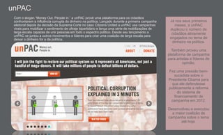 Com o slogan “Money Out. People In.” a unPAC provê uma plataforma para os cidadãos
confrontarem a influência corrupta do dinheiro na política. Lançado durante a primeira campanha
eleitoral depois da decisão da Suprema Corte no caso Citizens United a unPAC usa campanhas
virais para mobilizar o sentimento de ultraje bipartidário e lança uma série de mobilizações de
larga escala capazes de unir pessoas em todo o espectro político. Desde seu lançamento a
unPAC se juntou a outros movimentos e líderes para criar uma coalizão de larga escala para
deixar o dinheiro for a da política.
Já nos seus primeiros
meses, a unPAC
duplicou o número de
cidadãos ativamente
engajados no tema de
dinheiro na política.
Também proveu uma
plataforma de campanha
para artistas e líderes de
opinião.
Fez uma pressão bem-
sucedida sobre o
Presidente Obama para
que ele defendesse
publicamente a reforma
do sistema de
financiamento de
campanha em 2012.
Desenvolveu e executou
a maior coalizão de
campanha sobre o tema
até hoje.
unPAC
 