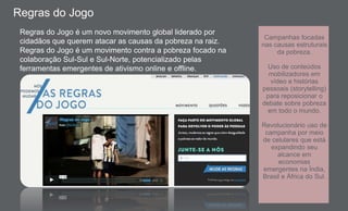 Regras do Jogo
Regras do Jogo é um novo movimento global liderado por
cidadãos que querem atacar as causas da pobreza na raiz.
Regras do Jogo é um movimento contra a pobreza focado na
colaboração Sul-Sul e Sul-Norte, potencializado pelas
ferramentas emergentes de ativismo online e offline.
Campanhas focadas
nas causas estruturais
da pobreza.
Uso de conteúdos
mobilizadores em
vídeo e histórias
pessoais (storytelling)
para reposicionar o
debate sobre pobreza
em todo o mundo.
Revolucionário uso de
campanha por meio
de celulares que está
expandindo seu
alcance em
economias
emergentes na Índia,
Brasil e África do Sul.
 