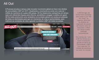 A Purpose encubou e lançou este inovador movimento global em favor dos direitos
da comunidade LGBT em 2011. Atualmente o movimento já conta com mais de 1
milhão de membros em quase 200 países. All Out desenvolve campanhas em tempo
real e em diferentes línguas para informa, sensibilizar e engajar o público em geral.
All Out está construindo uma verdadeira comunidade global com posta por pessoas
de todas as identidades para agir em momentos de crise e oportunidades, para
melhorar as condições de vida e garantir os diretos LGBT em todos os países.
A All Out agiu de
forma bem-sucedida
para parar a Lei “Kill
the Gays” da
Uganda, defender
os direitos de
migração de casais
de mesmo sexo bi-
nacionais e influir
em várias outras
políticas
homofóbicas.
Em menos de 1 ano,
a All Out tornou-se o
maior movimento
global em favor da
comunidade LGBT,
com mais de 1,6
milhão de membros
ao redor do mundo.
All Out
 