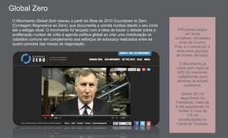 O Movimento Global Zero nasceu a partir do filme de 2010 Countdown to Zero
(Contagem Regressiva ao Zero), que documenta a corrida nuclear desde o seu início
até o estágio atual. O movimento foi lançado com a ideia de trazer o debate sobre a
proliferação nuclear de volta à agenda política global ao criar uma mobilização os
cidadãos comuns em complemento aos esforços de advocacy realizados entre as
quatro paredes das mesas de negociação.
A Purpose pegou
um tema
complexo, remanesc
ente da Guerra
Fria, e o introduziu a
uma nova geração
de jovens ativistas.
O Movimento já
conta com mais de
400 mil membros
trabalhando para
eliminar as armas
nucleares.
Quase 26 mil
seguidores no
Facebook, mais de
5 mil seguidores no
Twitter e mais de
116 mil
visualizações no
Canal de Youtube.
Global Zero
 
