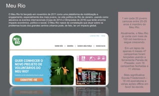 Meu Rio
O Meu Rio foi lançado em novembro de 2011 como uma plataforma de mobilização e
engajamento, especialmente dos mais jovens, na vida política do Rio de Janeiro, usando como
alavanca os eventos internacionais (Copa de 2014 e Olimpíadas de 2016) que terão enorme
impacto econômico, político e social. O Meu Rio nasce da constatação que atuar sobre os
problemas locais dos grandes centros urbanos pode, de fato, ter um impacto global.
1 em cada 20 jovens
cariocas entre 20-29
anos é membro do
Meu Rio.
Atualmente, o Meu Rio
já conta com mais de
100 mil membros e
segue crescendo.
Em um lapso de
apenas 4 meses 47
campanhas foram
lançadas usando a
ferramenta Panela de
Pressão, com 16
campanhas fechadas e
11 vitórias.
Mais significativa:
Escola Friedenreich –
18 mil assinaturas e
várias ações offline em
favor da escola.
 