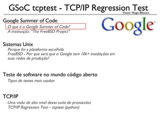 Google Summer of Code     O que é o Google Summer of Code?       A instituição: &quot;The FreeBSD Project&quot; Sistemas Unix      Porque foi a plataforma escolhida      FreeBSD - Por que será que o Google tem 10k+ instalações em       suas redes de produção?   Teste de software no mundo código aberto      Tipos de testes mais usados TCP/IP      Uma visão de alto nível dessa suíte de protocolos      TCP/IP Regression Test – tcptest (python)‏   