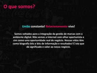O que somos?


           União constante! Relacionamento vivo!

    Somos voltados para a integração da gestão de marcas com o
   ambiente digital. Não vemos a Internet com olhar oportunista e
   sim como uma oportunidade real de negócio. Nossas vidas têm
   como biografia bits e bits de informação e resultados! É isto que
              dá significado e valor ao nosso negócio.
 