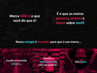 É o que os outros
  Marca NÃO é o que
                                      pensam, sentem e
   você diz que é!
                                      dizem sobre você!



       Nossa energia é investida para que a sua marca...




                           Estreite o
Escolha o caminho       relacionamento             Seja única.
    correto...         com seu público...
 