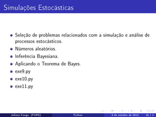 Simulações Estocásticas

Seleção de problemas relacionados com a simulação e análise de
processos estocásticos.
Números aleatórios.
Inferência Bayesiana.
Aplicando o Teorema de Bayes.
exe9.py
exe10.py
exe11.py

Juliana Cougo (FURG)

Python

3 de outubro de 2013

16 / 1

 