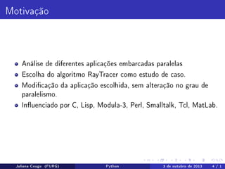 Motivação

Análise de diferentes aplicações embarcadas paralelas
Escolha do algoritmo RayTracer como estudo de caso.
Modicação da aplicação escolhida, sem alteração no grau de
paralelismo.
Inuenciado por C, Lisp, Modula-3, Perl, Smalltalk, Tcl, MatLab.

Juliana Cougo (FURG)

Python

3 de outubro de 2013

4 / 1

 
