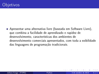 Objetivos

Apresentar uma alternativa livre (baseada em Software Livre),
que combina a facilidade de aprendizado e rapidez de
desenvolvimento, características dos ambientes de
desenvolvimento comerciais apresentados, com toda a exibilidade
das linguagens de programação tradicionais.

Juliana Cougo (FURG)

Python

3 de outubro de 2013

5 / 1

 