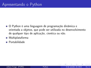 Apresentando o Python

O Python é uma linguagem de programação dinâmica e
orientada a objetos, que pode ser utilizada no desenvolvimento
de qualquer tipo de aplicação, cientíca ou não.
Multiplataforma
Portabilidade

Juliana Cougo (FURG)

Python

3 de outubro de 2013

6 / 1

 
