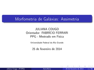Morfometria de Galáxias: Assimetria
JULIANA COUGO
Orientador: FABRÍCIO FERRARI
PPG - Mestrado em Física
Universidade Federal do Rio Grande
25 de fevereiro de 2014
Juliana Cougo (FURG) Astrofísica 25 de fevereiro de 2014 1 / 56
 