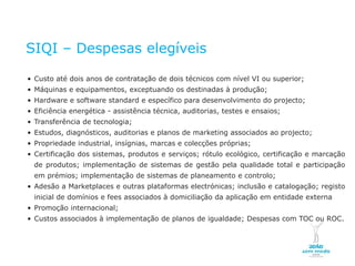 SIQI – Despesas elegíveis

    • Custo até dois anos de contratação de dois técnicos com nível VI ou superior;
    • Máquinas e equipamentos, exceptuando os destinadas à produção;
    • Hardware e software standard e específico para desenvolvimento do projecto;
    • Eficiência energética - assistência técnica, auditorias, testes e ensaios;
    • Transferência de tecnologia;
    • Estudos, diagnósticos, auditorias e planos de marketing associados ao projecto;
    • Propriedade industrial, insígnias, marcas e colecções próprias;
    • Certificação dos sistemas, produtos e serviços; rótulo ecológico, certificação e marcação
         de produtos; implementação de sistemas de gestão pela qualidade total e participação
         em prémios; implementação de sistemas de planeamento e controlo;
    • Adesão a Marketplaces e outras plataformas electrónicas; inclusão e catalogação; registo
         inicial de domínios e fees associados à domiciliação da aplicação em entidade externa
    • Promoção internacional;
    • Custos associados à implementação de planos de igualdade; Despesas com TOC ou ROC.



NOVEMBRO 2011
© Copyright CopiRisco 2008. All rights reserved.
 