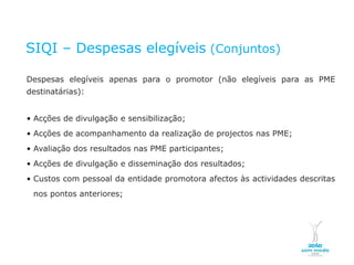 SIQI – Despesas elegíveis (Conjuntos)

    Despesas elegíveis apenas para o promotor (não elegíveis para as PME
    destinatárias):


    • Acções de divulgação e sensibilização;
    • Acções de acompanhamento da realização de projectos nas PME;
    • Avaliação dos resultados nas PME participantes;
    • Acções de divulgação e disseminação dos resultados;
    • Custos com pessoal da entidade promotora afectos às actividades descritas
        nos pontos anteriores;




NOVEMBRO 2011
© Copyright CopiRisco 2008. All rights reserved.
 