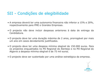 SII - Condições de elegibilidade

    • A empresa deverá ter uma autonomia financeira não inferior a 15% e 20%,
      respectivamente para PME e Grandes Empresas.

    • O projecto não deve incluir despesas anteriores à data de entrega da
      Candidatura.

    • O projecto deve ter uma duração máxima de 2 anos, prorrogável por mais
      um ano em casos devidamente justificados.

    • O projecto deve ter uma despesa mínima elegível de 150.000 euros. Para
      os projectos enquadrados no PO Regional do Alentejo e no PO Regional do
      Algarve a despesa mínima elegível é de 75 mil euros.

    • O projecto deve ser sustentado por uma análise estratégica da empresa.




NOVEMBRO 2011
© Copyright CopiRisco 2008. All rights reserved.
 