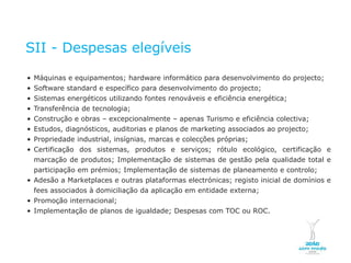 SII - Despesas elegíveis

    • Máquinas e equipamentos; hardware informático para desenvolvimento do projecto;
    • Software standard e específico para desenvolvimento do projecto;
    • Sistemas energéticos utilizando fontes renováveis e eficiência energética;
    • Transferência de tecnologia;
    • Construção e obras – excepcionalmente – apenas Turismo e eficiência colectiva;
    • Estudos, diagnósticos, auditorias e planos de marketing associados ao projecto;
    • Propriedade industrial, insígnias, marcas e colecções próprias;
    • Certificação dos sistemas, produtos e serviços; rótulo ecológico, certificação e
      marcação de produtos; Implementação de sistemas de gestão pela qualidade total e
      participação em prémios; Implementação de sistemas de planeamento e controlo;
    • Adesão a Marketplaces e outras plataformas electrónicas; registo inicial de domínios e
      fees associados à domiciliação da aplicação em entidade externa;
    • Promoção internacional;
    • Implementação de planos de igualdade; Despesas com TOC ou ROC.




NOVEMBRO 2011
© Copyright CopiRisco 2008. All rights reserved.
 