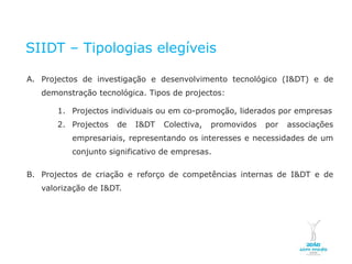 SIIDT – Tipologias elegíveis

    A. Projectos de investigação e desenvolvimento tecnológico (I&DT) e de
              demonstração tecnológica. Tipos de projectos:

                        1. Projectos individuais ou em co-promoção, liderados por empresas
                        2. Projectos               de   I&DT   Colectiva,   promovidos   por   associações
                                  empresariais, representando os interesses e necessidades de um
                                  conjunto significativo de empresas.

    B. Projectos de criação e reforço de competências internas de I&DT e de
              valorização de I&DT.




NOVEMBRO 2011
© Copyright CopiRisco 2008. All rights reserved.
 