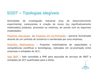 SIIDT – Tipologias elegíveis
    Actividades                           de       investigação   industrial   e/ou   de       desenvolvimento
    experimental, conducentes à criação de novos (ou significativamente
    melhorados) produtos, processos ou sistemas, de acordo com as seguintes
    modalidades:

    Projectos Individuais                             ou Projectos em Co-Promoção - parceria formalizada
    através de um contrato de consórcio e coordenada por uma empresa;

    Projectos                     Mobilizadores           -   Projectos   mobilizadores   de    capacidades   e
    competências científicas e tecnológicas, realizados em co-promoção entre
    empresas e entidades do SCT;

    Vale I&DT - Vale concedido a PME para aquisição de serviços de I&DT a
    entidades do SCT qualificadas para o efeito.


NOVEMBRO 2011
© Copyright CopiRisco 2008. All rights reserved.
 