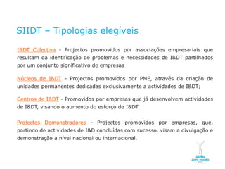 SIIDT – Tipologias elegíveis

    I&DT Colectiva - Projectos promovidos por associações empresariais que
    resultam da identificação de problemas e necessidades de I&DT partilhados
    por um conjunto significativo de empresas

    Núcleos de I&DT - Projectos promovidos por PME, através da criação de
    unidades permanentes dedicadas exclusivamente a actividades de I&DT;

    Centros de I&DT - Promovidos por empresas que já desenvolvem actividades
    de I&DT, visando o aumento do esforço de I&DT.


    Projectos Demonstradores - Projectos promovidos por empresas, que,
    partindo de actividades de I&D concluídas com sucesso, visam a divulgação e
    demonstração a nível nacional ou internacional.


NOVEMBRO 2011
© Copyright CopiRisco 2008. All rights reserved.
 