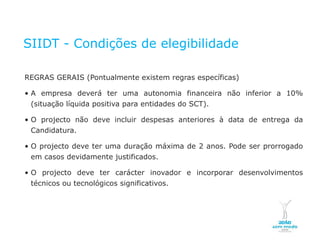 SIIDT - Condições de elegibilidade

    REGRAS GERAIS (Pontualmente existem regras específicas)

    • A empresa deverá ter uma autonomia financeira não inferior a 10%
      (situação líquida positiva para entidades do SCT).

    • O projecto não deve incluir despesas anteriores à data de entrega da
      Candidatura.

    • O projecto deve ter uma duração máxima de 2 anos. Pode ser prorrogado
      em casos devidamente justificados.

    • O projecto deve ter carácter inovador e incorporar desenvolvimentos
      técnicos ou tecnológicos significativos.




NOVEMBRO 2011
© Copyright CopiRisco 2008. All rights reserved.
 