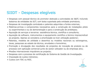 SIIDT - Despesas elegíveis
    • Despesas com pessoal técnico do promotor dedicado a actividades de I&DT, incluindo
         bolseiros de entidades do SCT, com bolsa suportada pela entidade promotora;
    • Despesas de investigação contratada e patentes adquiridas a fontes externas;
    • Matérias-primas e componentes necessários para a construção de instalações piloto
         ou experimentais e ou de demonstração e para a construção de protótipos;
    • Aquisição de serviços a terceiros: assistência técnica, científica e consultoria;
    • Aquisição de software, instrumentos e equipamento científico e técnico imprescindível
      ao projecto. Apenas se considera a amortização se tiver utilização posterior;
    • Patentes, modelos de utilidade e desenhos ou modelos nacionais ou estrangeiros,
      taxas, pesquisas ao estado da técnica, anuidades e honorários;
    • Promoção e divulgação dos resultados de projectos de inovação de produto ou de
      processo com aplicação comercial junto do sector utilizador ou de empresas alvo;
    • Missões internacionais imputáveis ao projecto;
    • Despesas com o processo de certificação do Sistema de Gestão da Investigação.
    • Imputação de custos indirectos;
    • Custos com TOC ou ROC.


NOVEMBRO 2011
© Copyright CopiRisco 2008. All rights reserved.
 