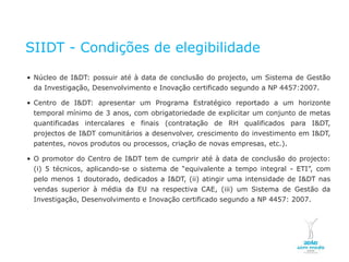 SIIDT - Condições de elegibilidade

    • Núcleo de I&DT: possuir até à data de conclusão do projecto, um Sistema de Gestão
         da Investigação, Desenvolvimento e Inovação certificado segundo a NP 4457:2007.

    • Centro de I&DT: apresentar um Programa Estratégico reportado a um horizonte
         temporal mínimo de 3 anos, com obrigatoriedade de explicitar um conjunto de metas
         quantificadas intercalares e finais (contratação de RH qualificados para I&DT,
         projectos de I&DT comunitários a desenvolver, crescimento do investimento em I&DT,
         patentes, novos produtos ou processos, criação de novas empresas, etc.).

    • O promotor do Centro de I&DT tem de cumprir até à data de conclusão do projecto:
         (i) 5 técnicos, aplicando-se o sistema de “equivalente a tempo integral - ETI”, com
         pelo menos 1 doutorado, dedicados a I&DT, (ii) atingir uma intensidade de I&DT nas
         vendas superior à média da EU na respectiva CAE, (iii) um Sistema de Gestão da
         Investigação, Desenvolvimento e Inovação certificado segundo a NP 4457: 2007.




NOVEMBRO 2011
© Copyright CopiRisco 2008. All rights reserved.
 