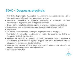 SIAC - Despesas elegíveis
  • Actividades de promoção, divulgação e imagem internacionais dos sectores, regiões
       e actividades com relevância para a economia nacional.
  • Informação,                         observação   e   vigilância   prospectiva   e   estratégica,   incluindo
       ferramentas de diagnóstico e de avaliação de empresas.
  • Criação e dinamização de redes de suporte às empresas e aos empreendedores.
  • Sensibilização para os factores críticos da competitividade e para o espírito
  • empresarial.
  • Estudos de novos mercados, tecnologias e oportunidades de inovação.
  • Actividades de animação, coordenação e gestão da parceria, no âmbito de
       Estratégias de Eficiência Colectiva.
  • Aquisição de serviços a terceiros, incluindo assistência técnica, científica e
       consultadoria, quando essenciais para o projecto e em áreas do conhecimento que
       ultrapassem a competência dos beneficiários;
  • Despesas com pessoal técnico do(s) promotor(es) directamente afecto(s) ao
       projecto, incluindo os salários e encargos sociais;
  • Despesas com ROC/TOC

NOVEMBRO 2011
© Copyright CopiRisco 2008. All rights reserved.
 