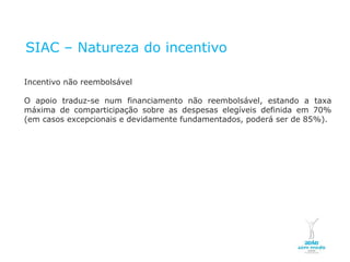 SIAC – Natureza do incentivo

  Incentivo não reembolsável

  O apoio traduz-se num financiamento não reembolsável, estando a taxa
  máxima de comparticipação sobre as despesas elegíveis definida em 70%
  (em casos excepcionais e devidamente fundamentados, poderá ser de 85%).




NOVEMBRO 2011
© Copyright CopiRisco 2008. All rights reserved.
 