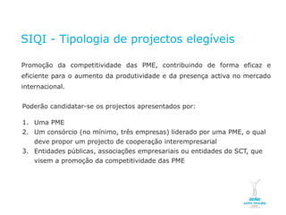 SIQI - Tipologia de projectos elegíveis

    Promoção da competitividade das PME, contribuindo de forma eficaz e
    eficiente para o aumento da produtividade e da presença activa no mercado
    internacional.


    Poderão candidatar-se os projectos apresentados por:

    1. Uma PME
    2. Um consórcio (no mínimo, três empresas) liderado por uma PME, o qual
       deve propor um projecto de cooperação interempresarial
    3. Entidades públicas, associações empresariais ou entidades do SCT, que
       visem a promoção da competitividade das PME




NOVEMBRO 2011
© Copyright CopiRisco 2008. All rights reserved.
 