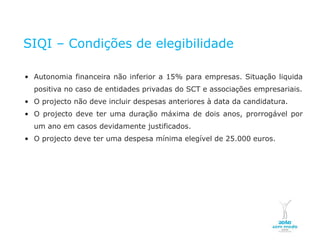 SIQI – Condições de elegibilidade

    • Autonomia financeira não inferior a 15% para empresas. Situação líquida
           positiva no caso de entidades privadas do SCT e associações empresariais.
    • O projecto não deve incluir despesas anteriores à data da candidatura.
    • O projecto deve ter uma duração máxima de dois anos, prorrogável por
           um ano em casos devidamente justificados.
    • O projecto deve ter uma despesa mínima elegível de 25.000 euros.




NOVEMBRO 2011
© Copyright CopiRisco 2008. All rights reserved.
 