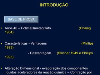 INTRODUÇÃO
• Anos 40 – Polimetilmetacrilato (Chaing
1984)
• Características - Vantagens (Phillips
1993)
- Desvantagem (Skinner 1949 e Phillips
1993)
• Alteração Dimensional - evaporação dos componentes
líquidos aceleradores da reação química – Contração por
BASE DE PROVA
 