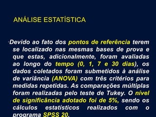 ANÁLISE ESTATÍSTICA
“Devido ao fato dos pontos de referência terem
se localizado nas mesmas bases de prova e
que estas, adicionalmente, foram avaliadas
ao longo do tempo (0, 1, 7 e 30 dias), os
dados coletados foram submetidos à análise
de variância (ANOVA) com três critérios para
medidas repetidas. As comparações múltiplas
foram realizadas pelo teste de Tukey. O nível
de significância adotado foi de 5%, sendo os
cálculos estatísticos realizados com o
programa SPSS 20.
 