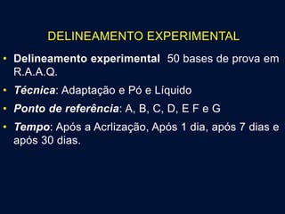 DELINEAMENTO EXPERIMENTAL
• Delineamento experimental 50 bases de prova em
R.A.A.Q.
• Técnica: Adaptação e Pó e Líquido
• Ponto de referência: A, B, C, D, E F e G
• Tempo: Após a Acrlização, Após 1 dia, após 7 dias e
após 30 dias.
 
