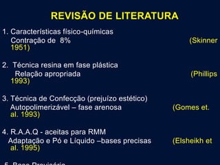 REVISÃO DE LITERATURA
1. Características físico-químicas
Contração de 8% (Skinner
1951)
2. Técnica resina em fase plástica
Relação apropriada (Phillips
1993)
3. Técnica de Confecção (prejuízo estético)
Autopolimerizável – fase arenosa (Gomes et.
al. 1993)
4. R.A.A.Q - aceitas para RMM
Adaptação e Pó e Líquido –bases precisas (Elsheikh et
al. 1995)
 